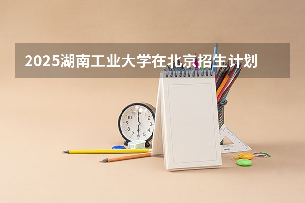 2025湖南工业大学在北京招生计划一览表