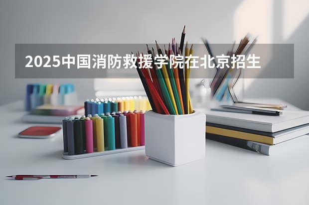 2025中国消防救援学院在北京招生计划一览表