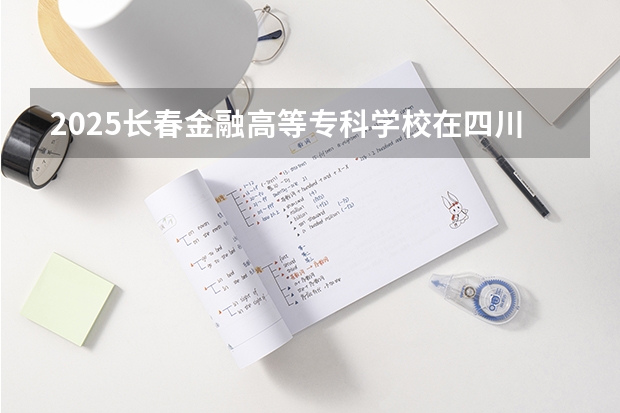 2025长春金融高等专科学校在四川招生计划一览表