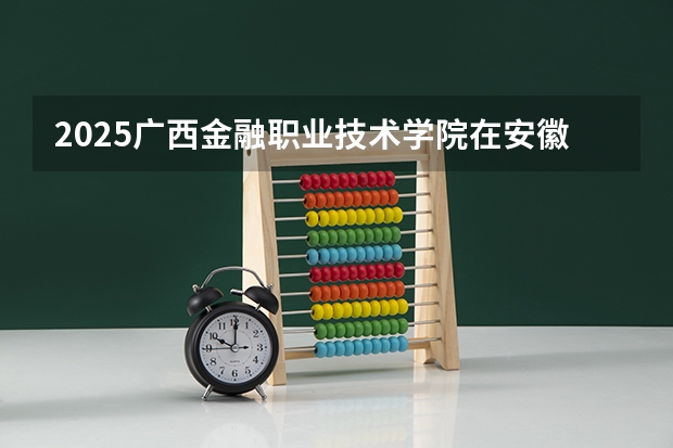 2025广西金融职业技术学院在安徽招生计划一览表
