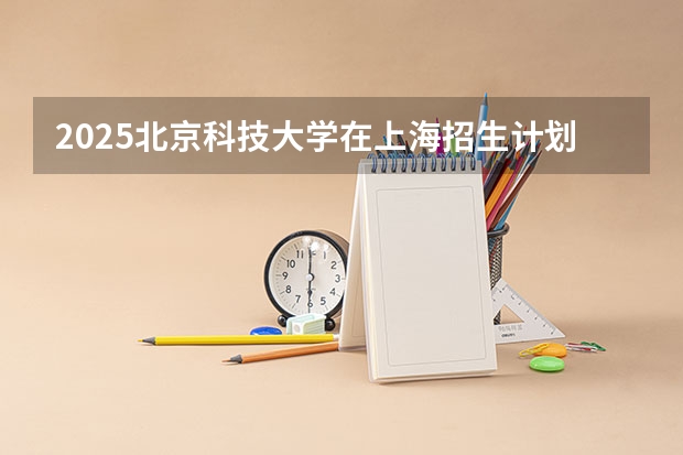 2025北京科技大学在上海招生计划一览表
