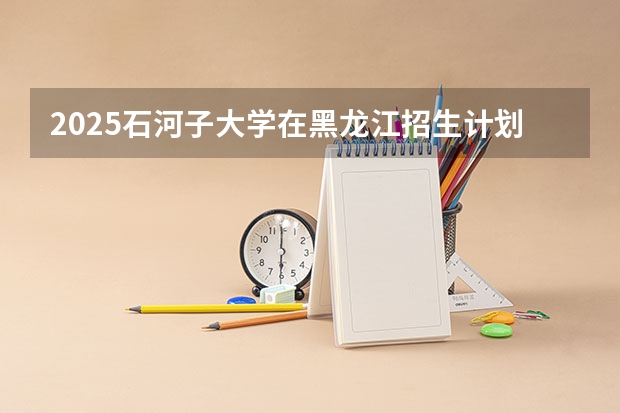 2025石河子大学在黑龙江招生计划一览表
