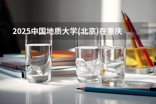 2025中国地质大学(北京)在重庆招生计划一览表