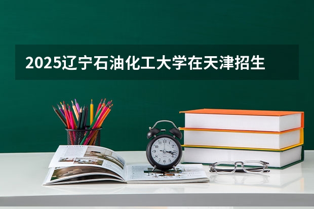 2025辽宁石油化工大学在天津招生计划一览表