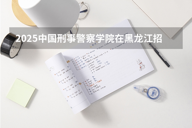 2025中国刑事警察学院在黑龙江招生计划一览表
