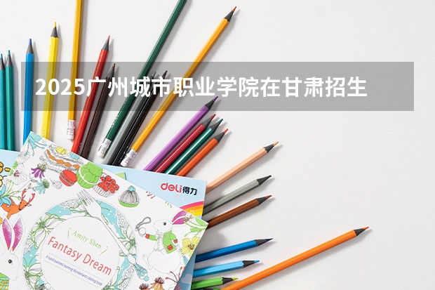 2025广州城市职业学院在甘肃招生计划一览表
