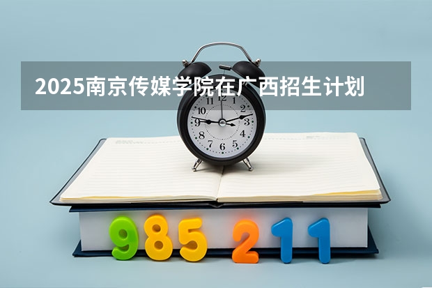2025南京传媒学院在广西招生计划一览表