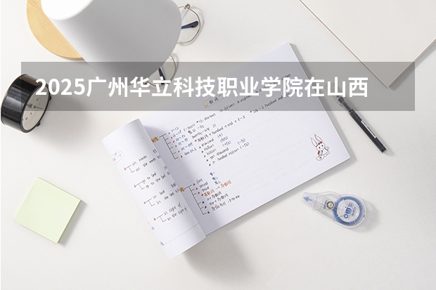 2025广州华立科技职业学院在山西招生计划一览表