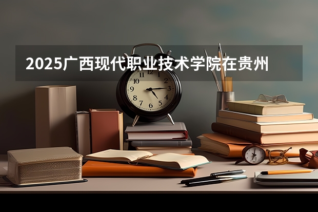2025广西现代职业技术学院在贵州招生计划一览表