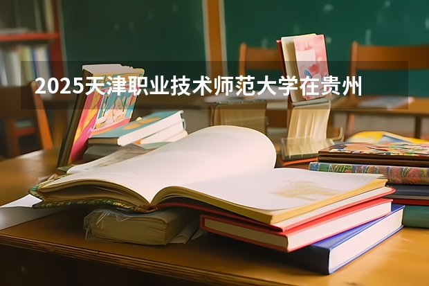 2025天津职业技术师范大学在贵州招生计划一览表