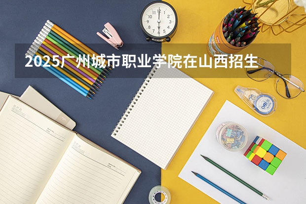 2025广州城市职业学院在山西招生计划一览表