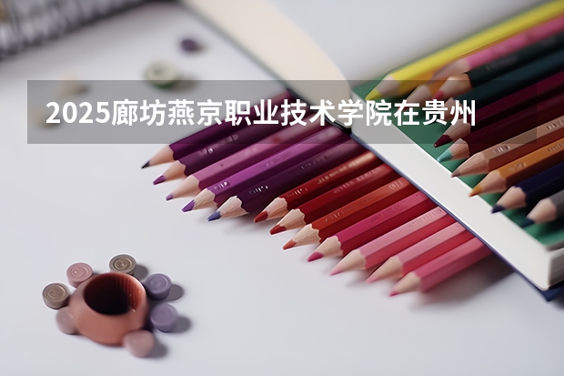 2025廊坊燕京职业技术学院在贵州招生计划一览表