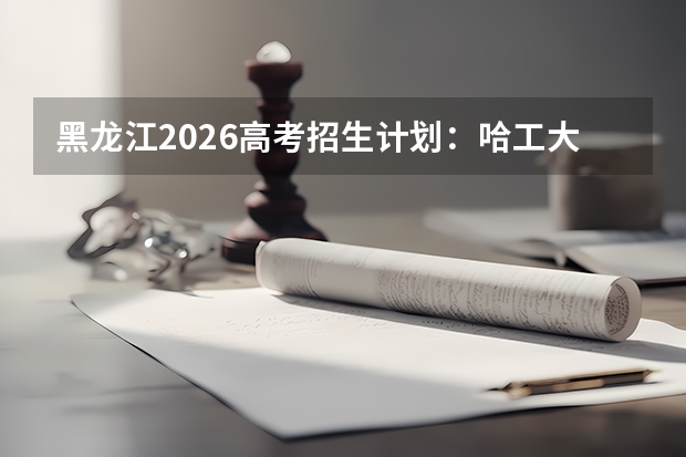 黑龙江2026高考招生计划：哈工大哈工程扩招，新增智能机器人专业