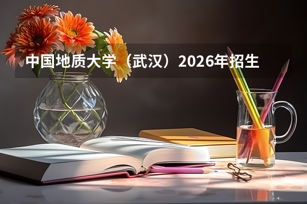 中国地质大学（武汉）2026年招生：4800人，新增“新能源科学与工程”，湖北考生位次