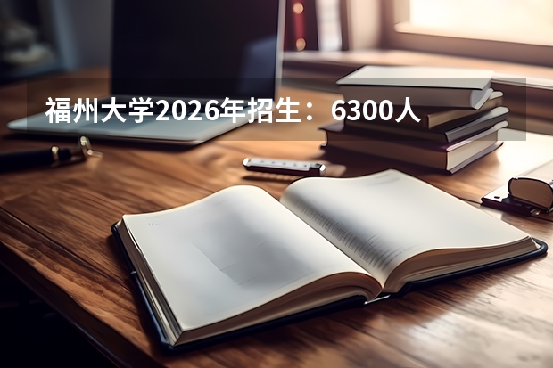 福州大学2026年招生：6300人，新增“储能科学与工程”，福建考生位次及选科