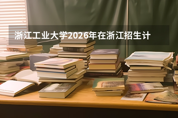 浙江工业大学2026年在浙江招生计划及选科要求（含近三年录取分数线位次）