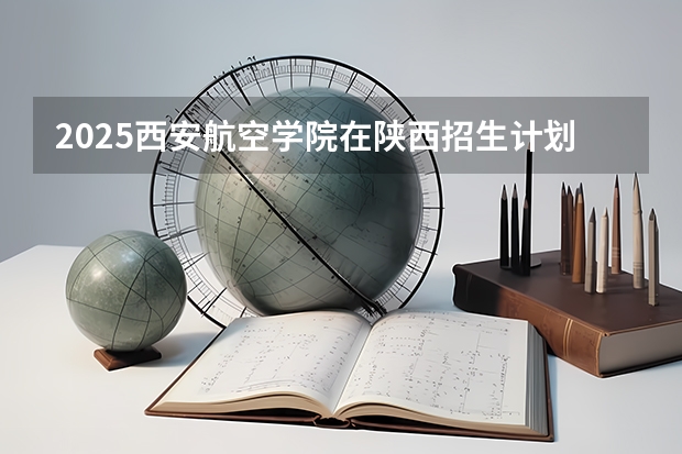 2025西安航空学院在陕西招生计划一览表