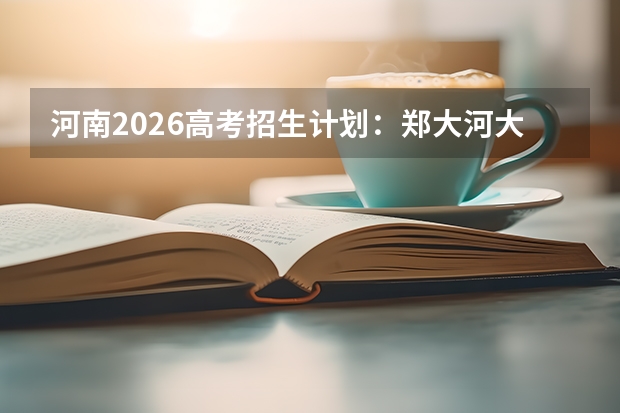 河南2026高考招生计划：郑大河大扩招，新增智能建造与生物信息学