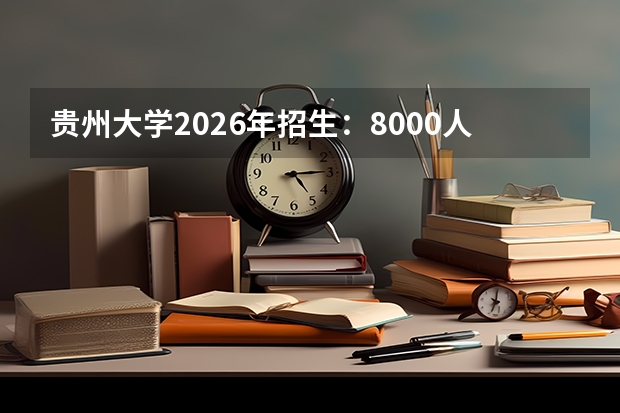 贵州大学2026年招生：8000人，新增“酿酒工程（酱酒方向）”，贵州考生位次及选科