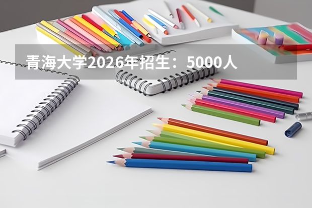 青海大学2026年招生：5000人，新增“生态学（三江源班）”，青海考生位次及选科