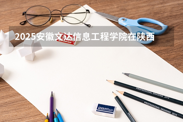 2025安徽文达信息工程学院在陕西招生计划一览表