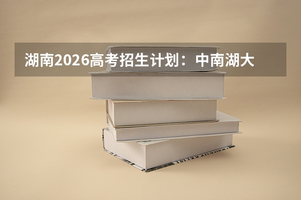 湖南2026高考招生计划：中南湖大扩招，新增数字经济与临床医学