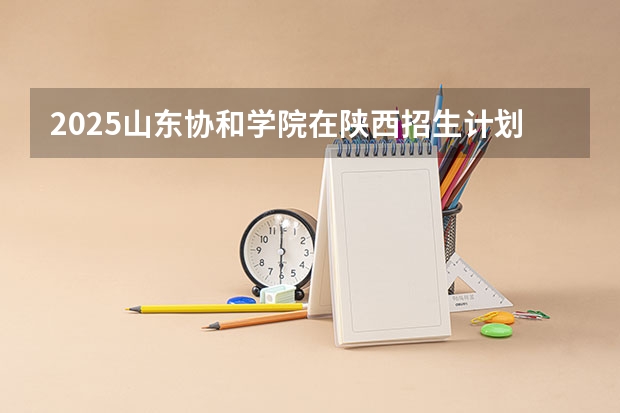 2025山东协和学院在陕西招生计划一览表