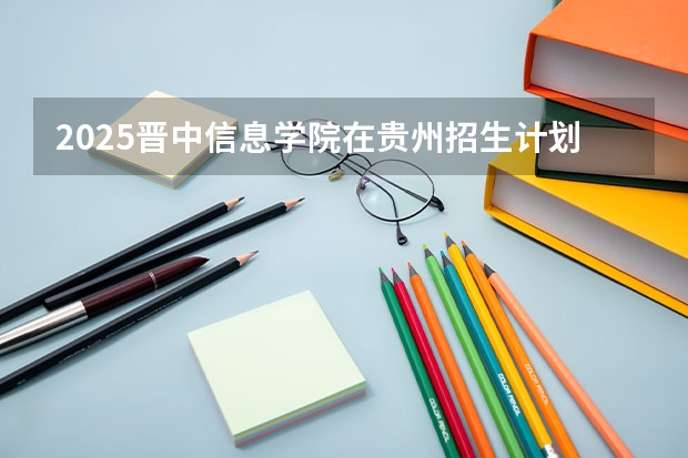 2025晋中信息学院在贵州招生计划一览表