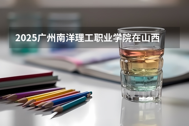 2025广州南洋理工职业学院在山西招生计划一览表