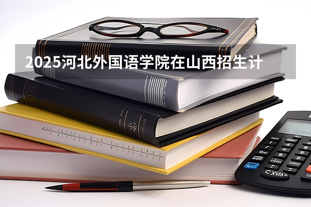 2025河北外国语学院在山西招生计划一览表