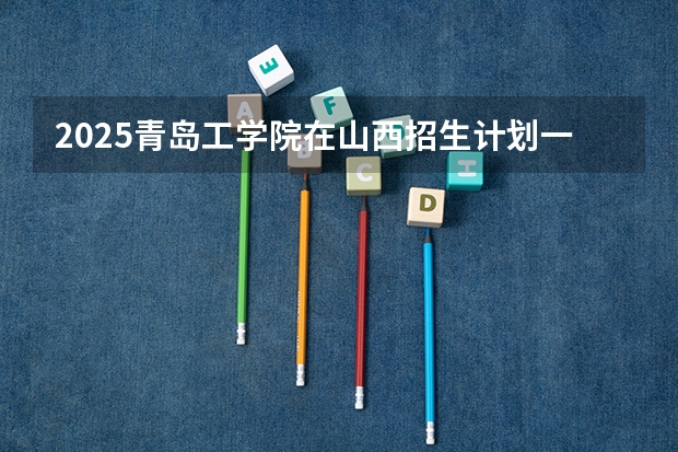2025青岛工学院在山西招生计划一览表
