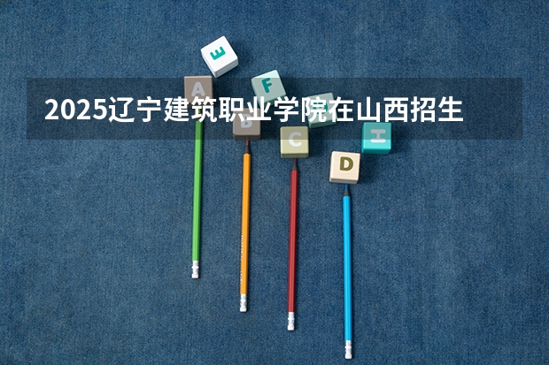 2025辽宁建筑职业学院在山西招生计划一览表