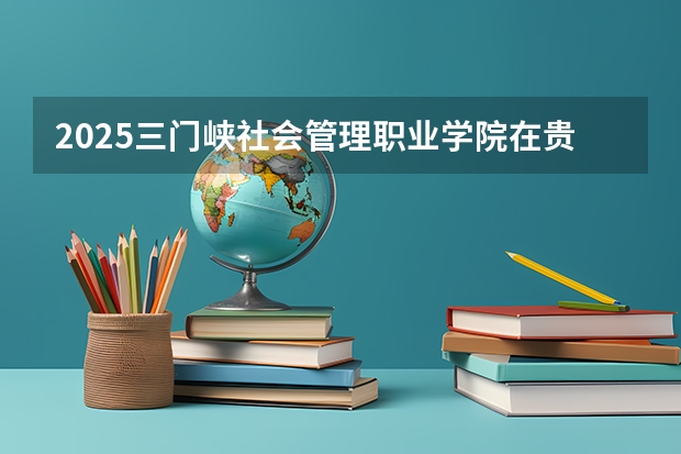 2025三门峡社会管理职业学院在贵州招生计划一览表