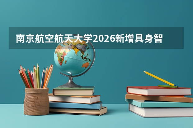南京航空航天大学2026新增具身智能等专业，强势工科与“总师”摇篮再升级