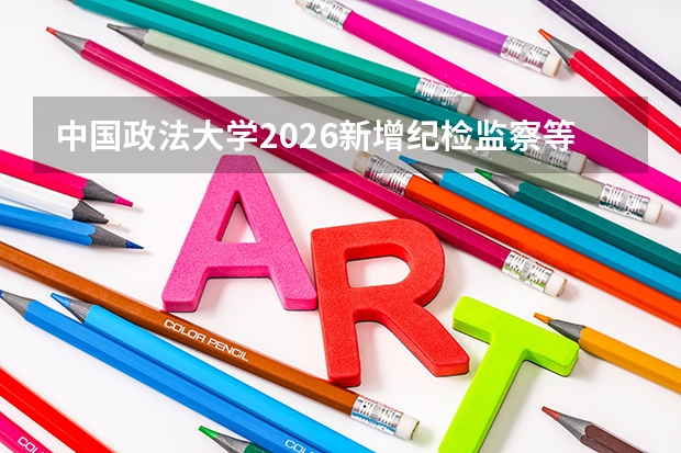 中国政法大学2026新增纪检监察等专业，法学顶尖学府再拓领域