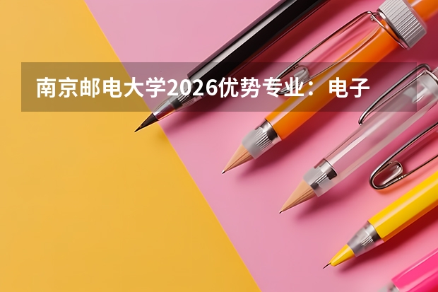 南京邮电大学2026优势专业：电子科学与技术双一流，新增4个国家急需专业