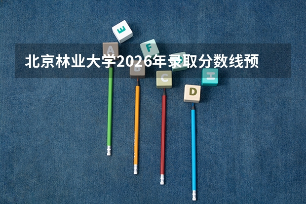 北京林业大学2026年录取分数线预测：多少分能上？全省多少名有把握？