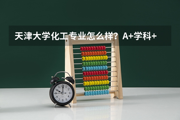 天津大学化工专业怎么样？A+学科+七食堂三万人就餐，学费5200元起