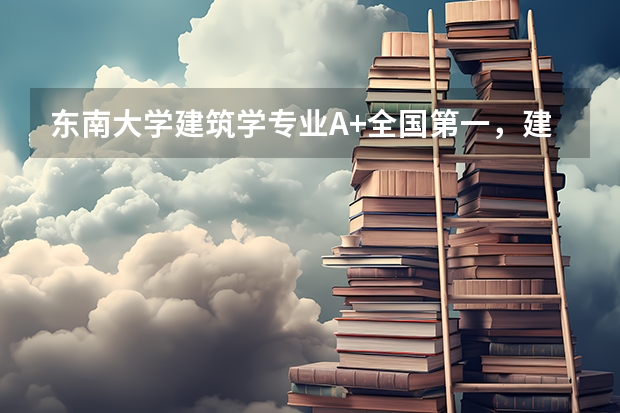 东南大学建筑学专业A+全国第一，建筑老八校翘楚学费6380元