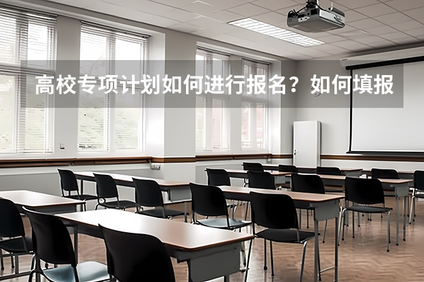 高校专项计划如何进行报名？如何填报志愿？