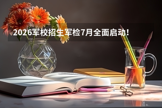 2026军校招生军检7月全面启动！广西7月1日开检，黑龙江7月2日至7日进行