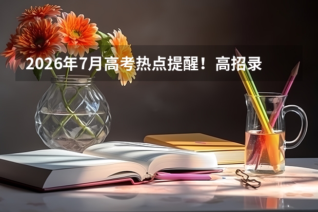 2026年7月高考热点提醒！高招录取、征集志愿、录取通知书寄送，考生必看