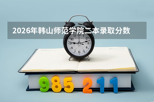 2026年韩山师范学院二本录取分数线是多少？一文读懂报到流程学费和就业前景