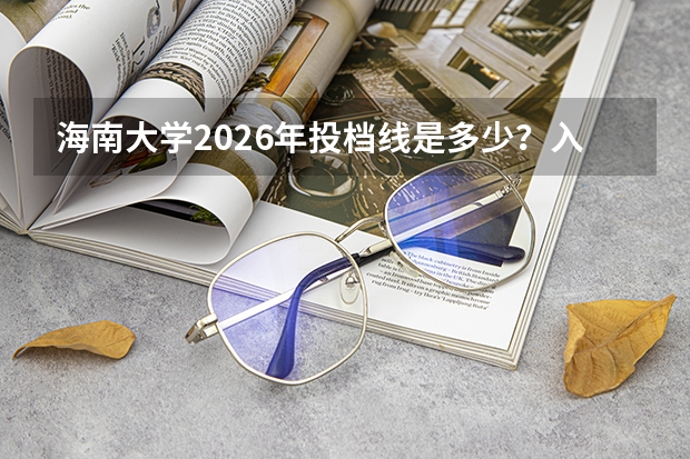 海南大学2026年投档线是多少？入学准备与住宿说明