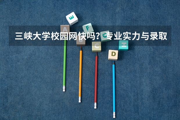 三峡大学校园网快吗？专业实力与录取分析