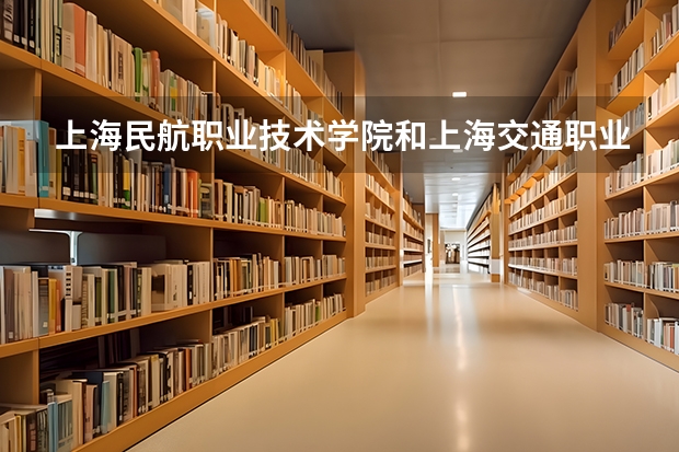 上海民航职业技术学院和上海交通职业技术学院怎么选？2027年专科院校多维度对比评测