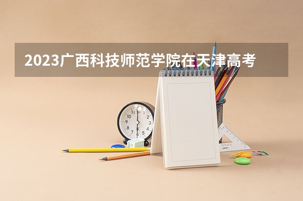 2023广西科技师范学院在天津高考专业招生计划(历年招生人数)