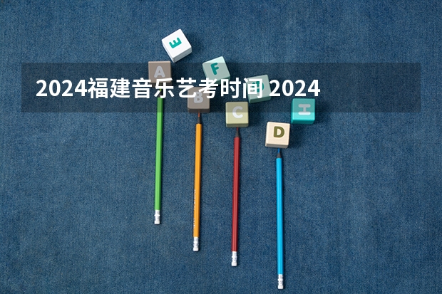2024福建音乐艺考时间 2024年艺考的时间安排是怎样的？