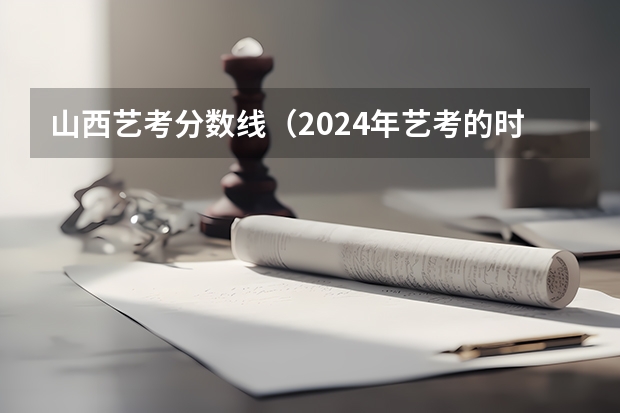 山西艺考分数线（2024年艺考的时间安排是怎样的？）