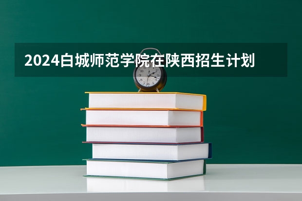 2024白城师范学院在陕西招生计划表